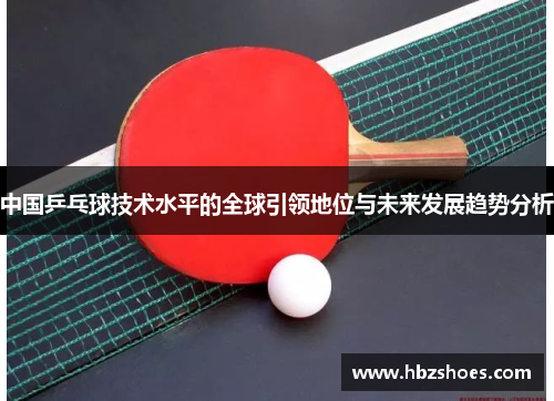 中国乒乓球技术水平的全球引领地位与未来发展趋势分析 中国乒乓球技术水平的全球引领地位与未来发展趋势分析