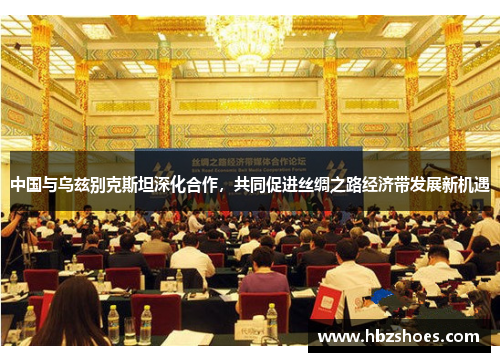 中国与乌兹别克斯坦深化合作，共同促进丝绸之路经济带发展新机遇