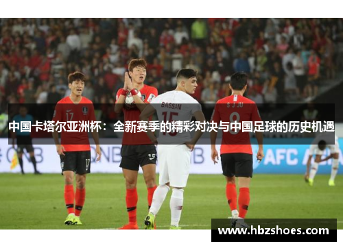 中国卡塔尔亚洲杯:全新赛季的精彩对决与中国足球的历史机遇 中国卡塔尔亚洲杯:全新赛季的精彩对决与中国足球的历史机遇