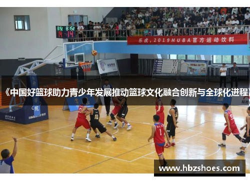 《中国好篮球助力青少年发展推动篮球文化融合创新与全球化进程》 《中国好篮球助力青少年发展推动篮球文化融合创新与全球化进程》