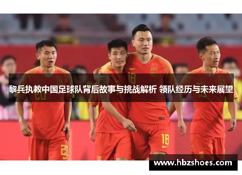 黎兵执教中国足球队背后故事与挑战解析 领队经历与未来展望 黎兵执教中国足球队背后故事与挑战解析 领队经历与未来展望